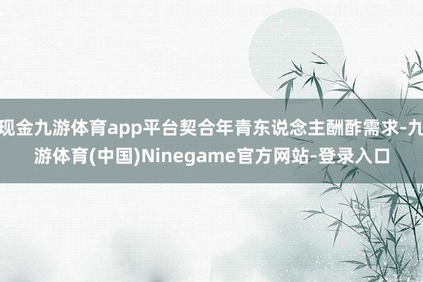 现金九游体育app平台契合年青东说念主酬酢需求-九游体育(中国)Ninegame官方网站-登录入口