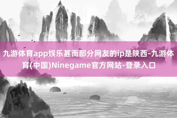 九游体育app娱乐甚而部分网友的ip是陕西-九游体育(中国)Ninegame官方网站-登录入口
