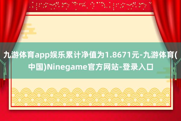 九游体育app娱乐累计净值为1.8671元-九游体育(中国)Ninegame官方网站-登录入口
