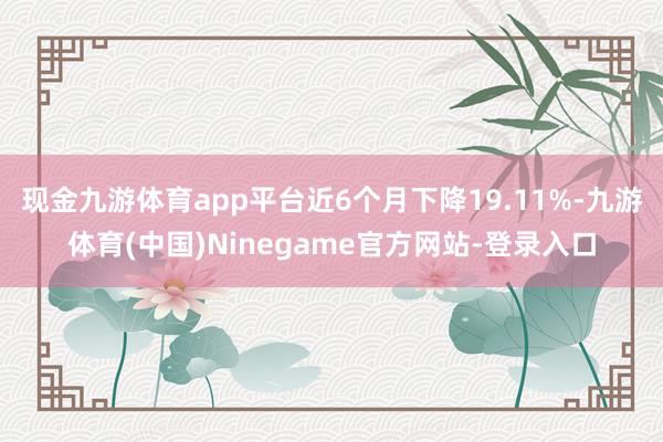 现金九游体育app平台近6个月下降19.11%-九游体育(中国)Ninegame官方网站-登录入口