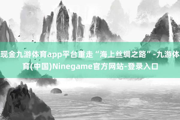 现金九游体育app平台重走“海上丝绸之路”-九游体育(中国)Ninegame官方网站-登录入口