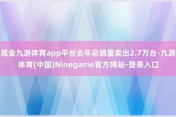 现金九游体育app平台去年总销量卖出2.7万台-九游体育(中国)Ninegame官方网站-登录入口