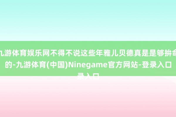 九游体育娱乐网不得不说这些年雅儿贝德真是是够拚命的-九游体育(中国)Ninegame官方网站-登录入口