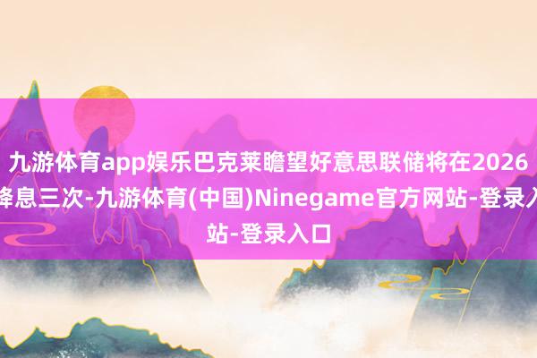九游体育app娱乐巴克莱瞻望好意思联储将在2026年降息三次-九游体育(中国)Ninegame官方网站-登录入口