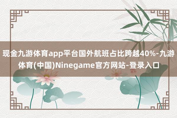 现金九游体育app平台国外航班占比跨越40%-九游体育(中国)Ninegame官方网站-登录入口