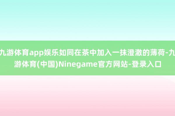 九游体育app娱乐如同在茶中加入一抹澄澈的薄荷-九游体育(中国)Ninegame官方网站-登录入口