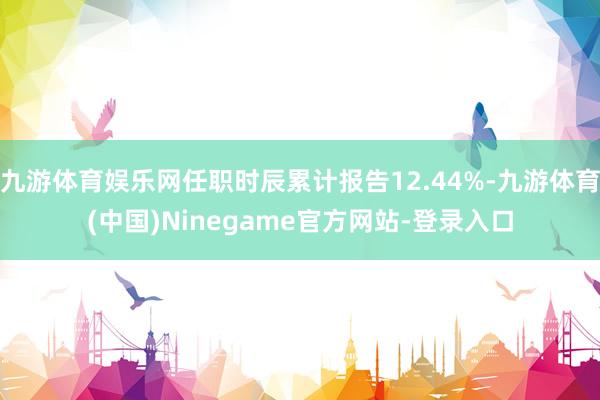 九游体育娱乐网任职时辰累计报告12.44%-九游体育(中国)Ninegame官方网站-登录入口