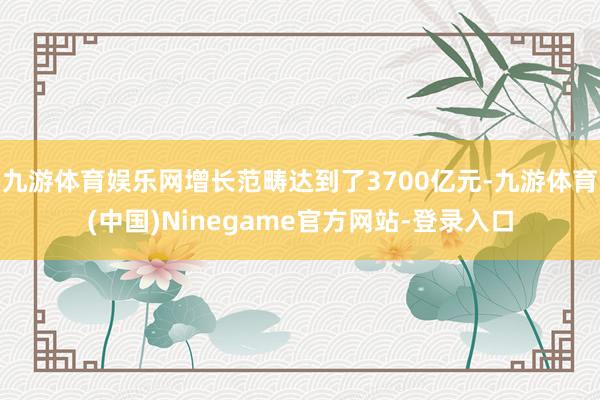 九游体育娱乐网增长范畴达到了3700亿元-九游体育(中国)Ninegame官方网站-登录入口