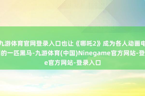 九游体育官网登录入口也让《哪吒2》成为各人动画电影阛阓的一匹黑马-九游体育(中国)Ninegame官方网站-登录入口