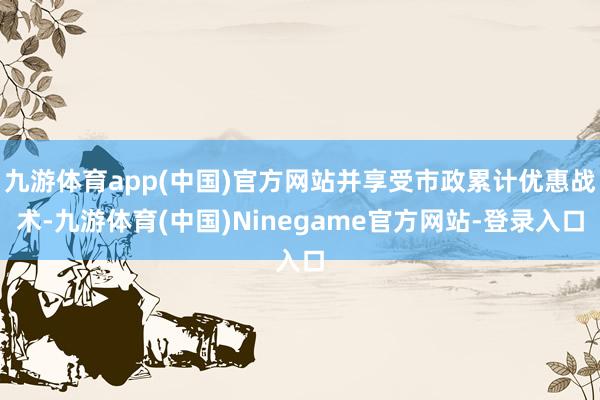 九游体育app(中国)官方网站并享受市政累计优惠战术-九游体育(中国)Ninegame官方网站-登录入口