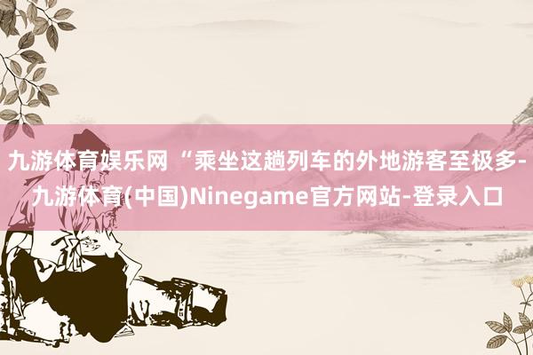 九游体育娱乐网 　　“乘坐这趟列车的外地游客至极多-九游体育(中国)Ninegame官方网站-登录入口