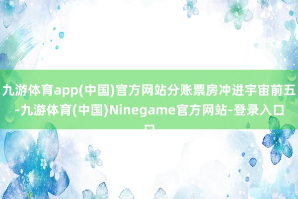 九游体育app(中国)官方网站分账票房冲进宇宙前五-九游体育(中国)Ninegame官方网站-登录入口