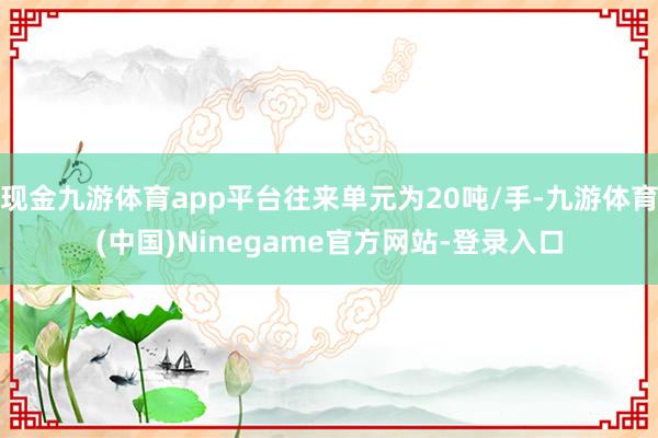 现金九游体育app平台往来单元为20吨/手-九游体育(中国)Ninegame官方网站-登录入口