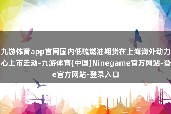 九游体育app官网国内低硫燃油期货在上海海外动力走动中心上市走动-九游体育(中国)Ninegame官方网站-登录入口