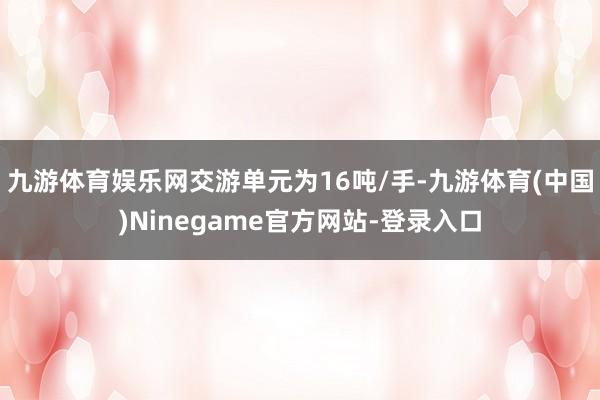 九游体育娱乐网交游单元为16吨/手-九游体育(中国)Ninegame官方网站-登录入口