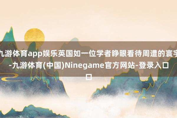 九游体育app娱乐英国如一位学者睁眼看待周遭的寰宇-九游体育(中国)Ninegame官方网站-登录入口