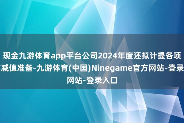 现金九游体育app平台公司2024年度还拟计提各项资产减值准备-九游体育(中国)Ninegame官方网站-登录入口