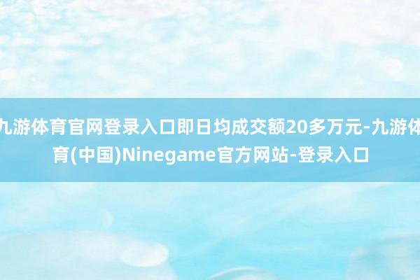 九游体育官网登录入口即日均成交额20多万元-九游体育(中国)Ninegame官方网站-登录入口
