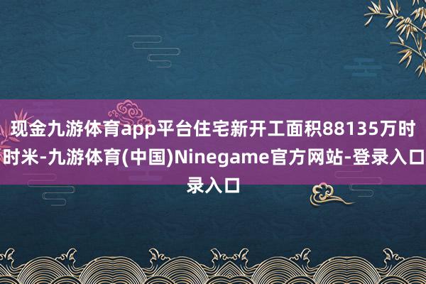 现金九游体育app平台住宅新开工面积88135万时时米-九游体育(中国)Ninegame官方网站-登录入口