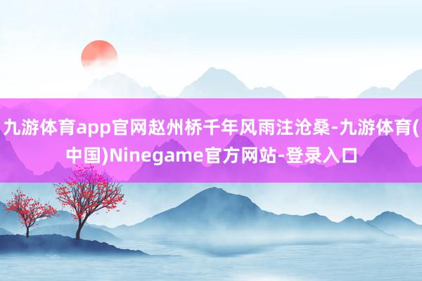 九游体育app官网赵州桥千年风雨注沧桑-九游体育(中国)Ninegame官方网站-登录入口