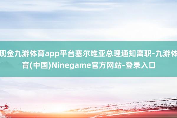 现金九游体育app平台塞尔维亚总理通知离职-九游体育(中国)Ninegame官方网站-登录入口
