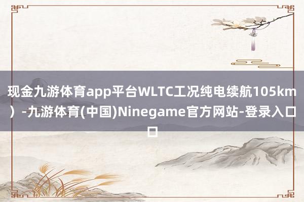 现金九游体育app平台WLTC工况纯电续航105km）-九游体育(中国)Ninegame官方网站-登录入口