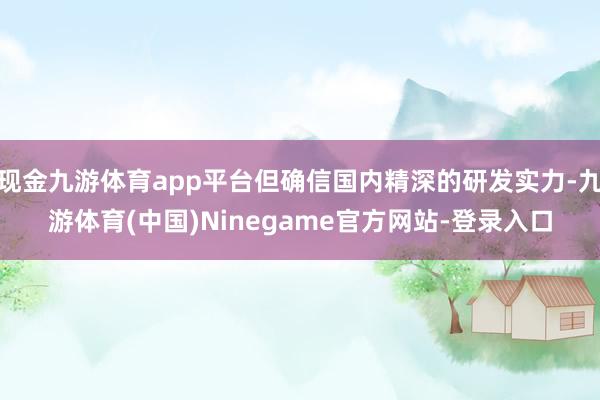 现金九游体育app平台但确信国内精深的研发实力-九游体育(中国)Ninegame官方网站-登录入口