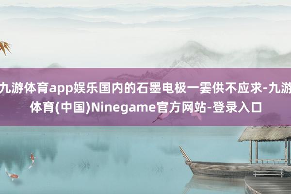 九游体育app娱乐国内的石墨电极一霎供不应求-九游体育(中国)Ninegame官方网站-登录入口