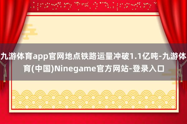 九游体育app官网地点铁路运量冲破1.1亿吨-九游体育(中国)Ninegame官方网站-登录入口