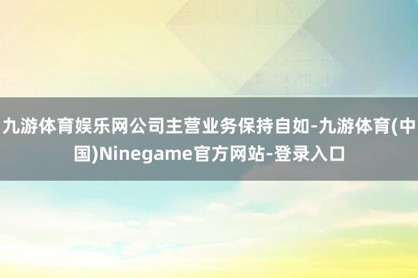 九游体育娱乐网公司主营业务保持自如-九游体育(中国)Ninegame官方网站-登录入口