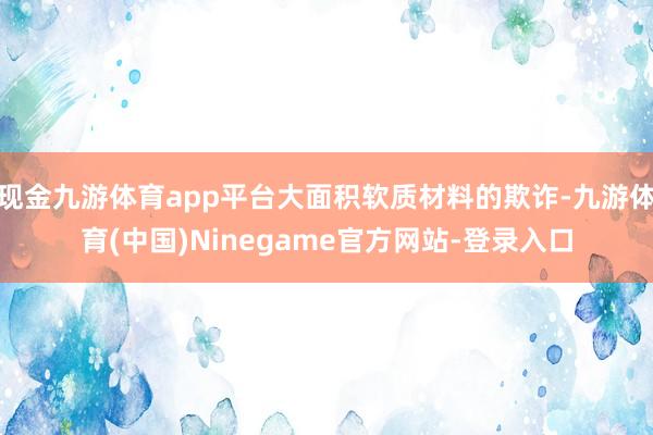 现金九游体育app平台大面积软质材料的欺诈-九游体育(中国)Ninegame官方网站-登录入口