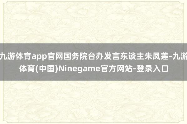 九游体育app官网国务院台办发言东谈主朱凤莲-九游体育(中国)Ninegame官方网站-登录入口