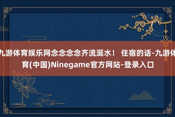 九游体育娱乐网念念念念齐流涎水！ 住宿的话-九游体育(中国)Ninegame官方网站-登录入口
