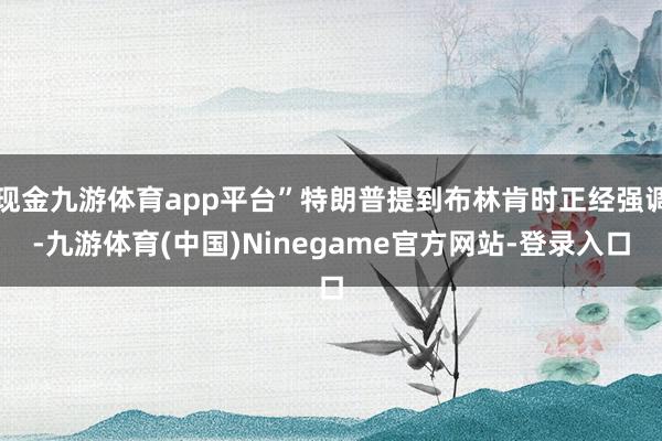 现金九游体育app平台”特朗普提到布林肯时正经强调-九游体育(中国)Ninegame官方网站-登录入口