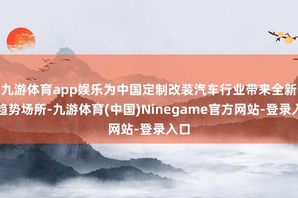九游体育app娱乐为中国定制改装汽车行业带来全新的趋势场所-九游体育(中国)Ninegame官方网站-登录入口