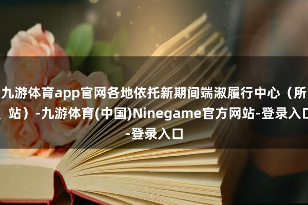 九游体育app官网各地依托新期间端淑履行中心(所、站)-九游体育(中国)Ninegame官方网站-登录入口