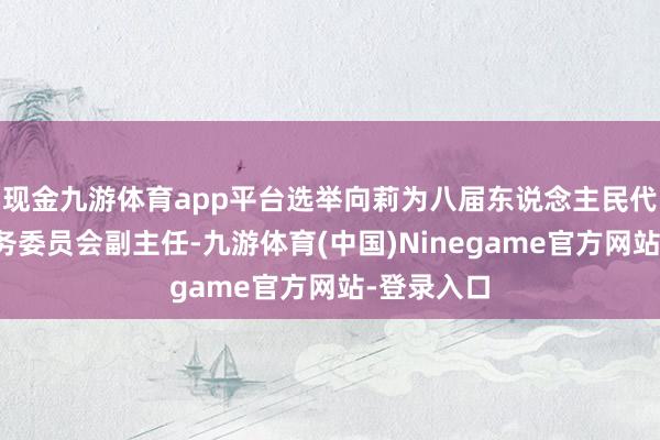现金九游体育app平台选举向莉为八届东说念主民代表大会常务委员会副主任-九游体育(中国)Ninegame官方网站-登录入口