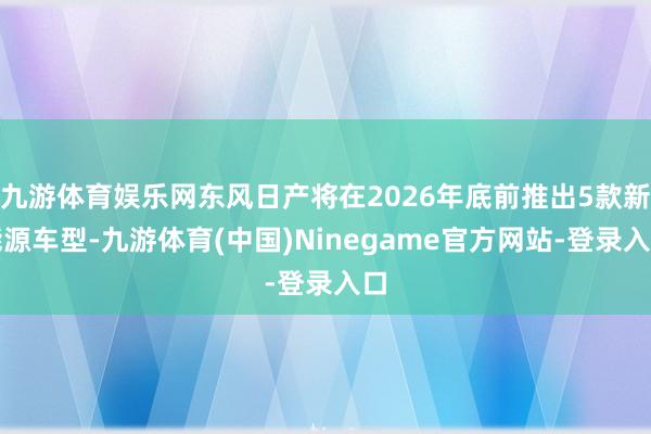 九游体育娱乐网东风日产将在2026年底前推出5款新能源车型-九游体育(中国)Ninegame官方网站-登录入口