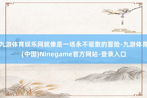 九游体育娱乐网就像是一场永不驱散的冒险-九游体育(中国)Ninegame官方网站-登录入口