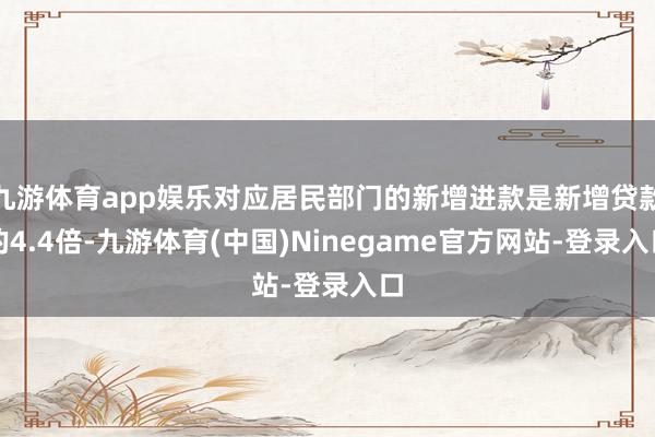 九游体育app娱乐对应居民部门的新增进款是新增贷款的4.4倍-九游体育(中国)Ninegame官方网站-登录入口