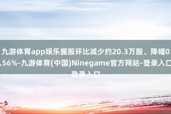 九游体育app娱乐握股环比减少约20.3万股、降幅0.56%-九游体育(中国)Ninegame官方网站-登录入口