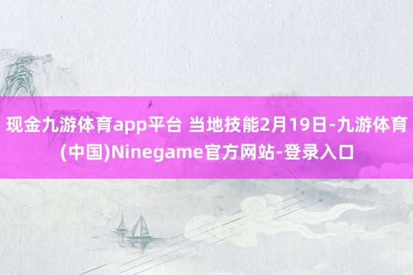现金九游体育app平台 当地技能2月19日-九游体育(中国)Ninegame官方网站-登录入口