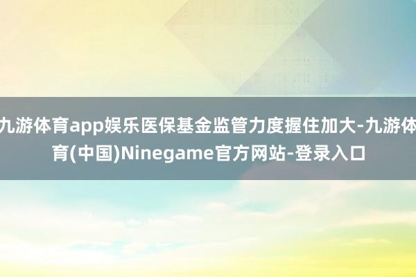 九游体育app娱乐医保基金监管力度握住加大-九游体育(中国)Ninegame官方网站-登录入口
