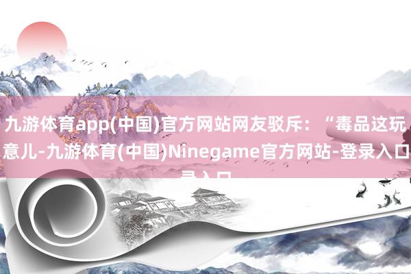 九游体育app(中国)官方网站网友驳斥:“毒品这玩意儿-九游体育(中国)Ninegame官方网站-登录入口