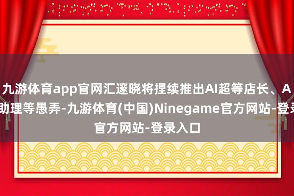 九游体育app官网汇邃晓将捏续推出AI超等店长、AI超等助理等愚弄-九游体育(中国)Ninegame官方网站-登录入口