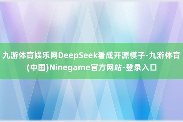九游体育娱乐网DeepSeek看成开源模子-九游体育(中国)Ninegame官方网站-登录入口