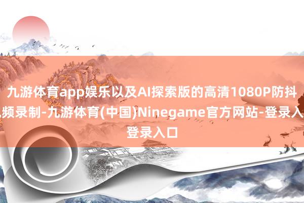 九游体育app娱乐以及AI探索版的高清1080P防抖视频录制-九游体育(中国)Ninegame官方网站-登录入口