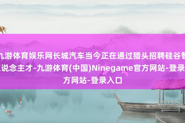 九游体育娱乐网长城汽车当今正在通过猎头招聘硅谷智驾东说念主才-九游体育(中国)Ninegame官方网站-登录入口