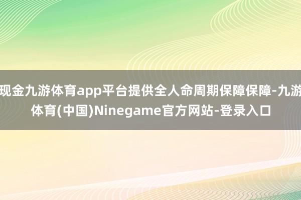 现金九游体育app平台提供全人命周期保障保障-九游体育(中国)Ninegame官方网站-登录入口
