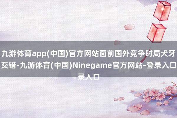 九游体育app(中国)官方网站面前国外竞争时局犬牙交错-九游体育(中国)Ninegame官方网站-登录入口